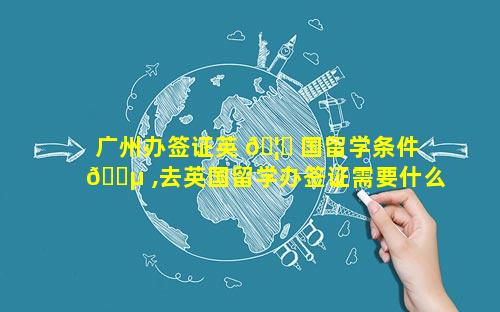 广州办签证英 🦊 国留学条件 🐵 ,去英国留学办签证需要什么材料